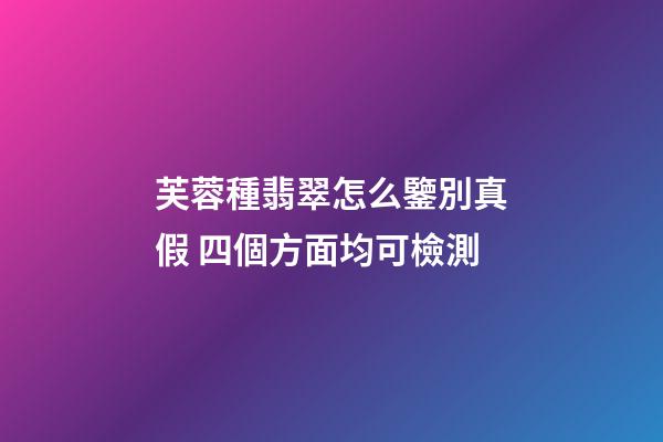 芙蓉種翡翠怎么鑒別真假 四個方面均可檢測